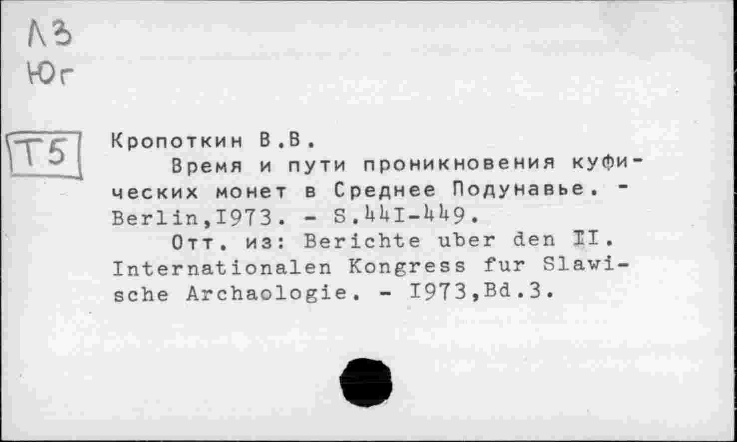 ﻿къ
Юг
\Т5
Кропоткин В.В.
Время и пути проникновения куфических монет в Среднее Подунавье. -Berlin,1973. - S.UUI-U9.
Отт. из: Berichte uber den ТІ. Internationalen Kongress fur Slawische Archäologie. - 1973,Bd.3.